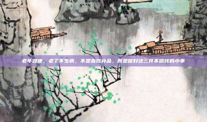 老年健康，老了不生病，不是靠吃补品，而是做好这三件不值钱的小事
