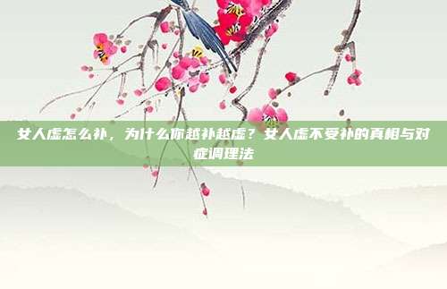 女人虚怎么补，为什么你越补越虚？女人虚不受补的真相与对症调理法