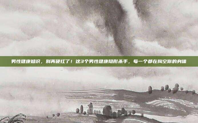 男性健康知识,别再硬扛了!这3个男性健康隐形杀手,每一个都在掏空你的身体