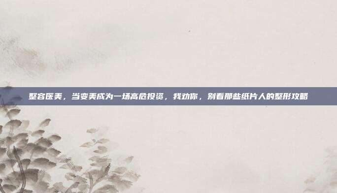 整容医美,当变美成为一场高危投资,我劝你,别看那些纸片人的整形攻略