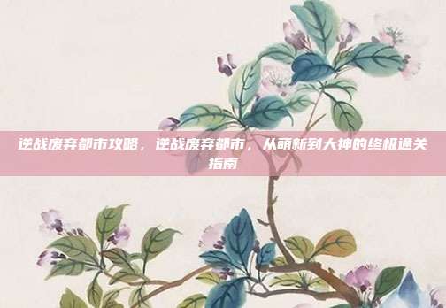 逆战废弃都市攻略,逆战废弃都市,从萌新到大神的终极通关指南