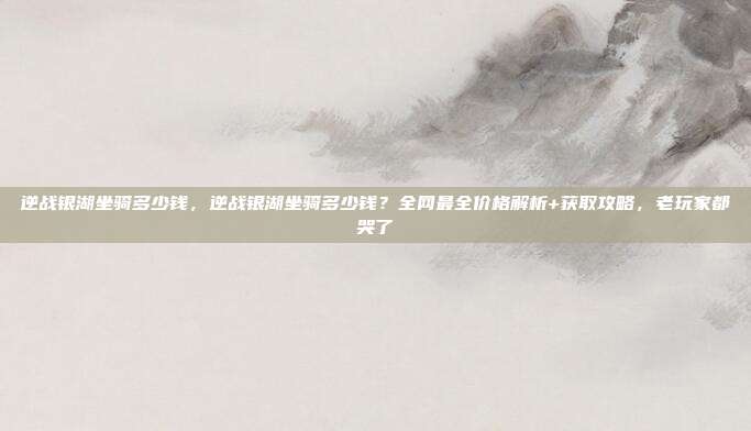 逆战银湖坐骑多少钱,逆战银湖坐骑多少钱?全网最全价格解析+获取攻略,老玩家都哭了