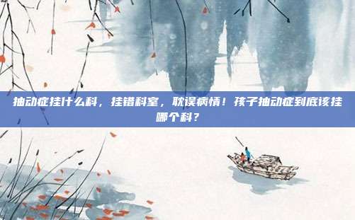 抽动症挂什么科,挂错科室,耽误病情!孩子抽动症到底该挂哪个科?