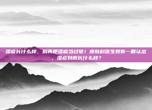 湿疹长什么样,别再把湿疹当过敏!皮肤科医生教你一眼认出,湿疹到底长什么样?