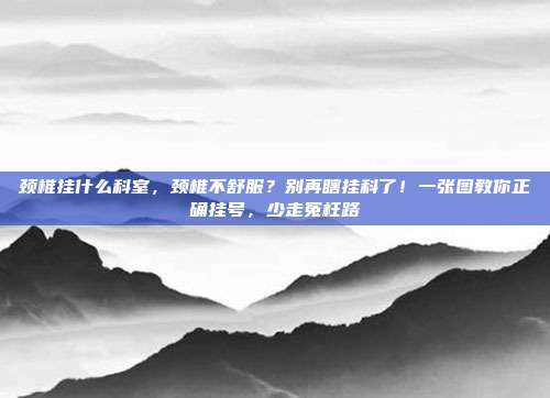 颈椎挂什么科室,颈椎不舒服?别再瞎挂科了!一张图教你正确挂号,少走冤枉路