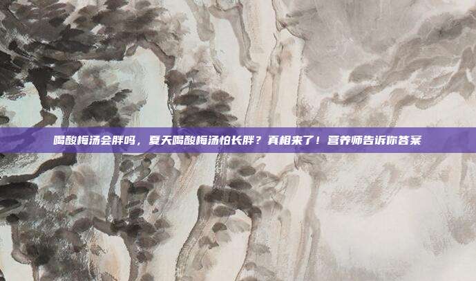 喝酸梅汤会胖吗，夏天喝酸梅汤怕长胖？真相来了！营养师告诉你答案