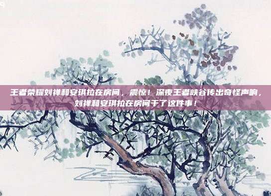 王者荣耀刘禅和安琪拉在房间,震惊!深夜王者峡谷传出奇怪声响,刘禅和安琪拉在房间干了这件事!