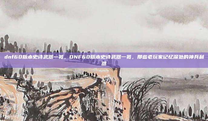 dnf60版本史诗武器一览,DNF60版本史诗武器一览,那些老玩家记忆深处的神兵利器