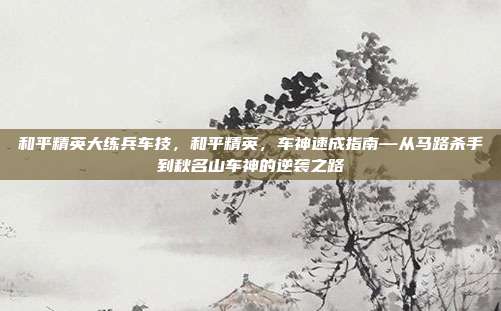 和平精英大练兵车技,和平精英,车神速成指南—从马路杀手到秋名山车神的逆袭之路