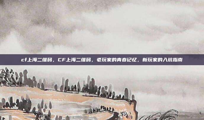 cf上海二维码,CF上海二维码,老玩家的青春记忆,新玩家的入坑指南