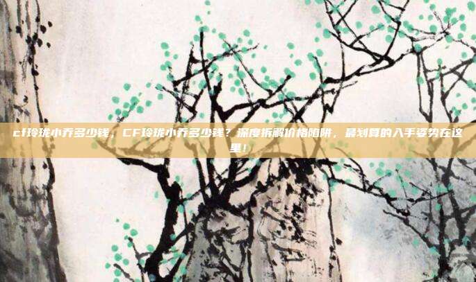 cf玲珑小乔多少钱,CF玲珑小乔多少钱?深度拆解价格陷阱,最划算的入手姿势在这里!