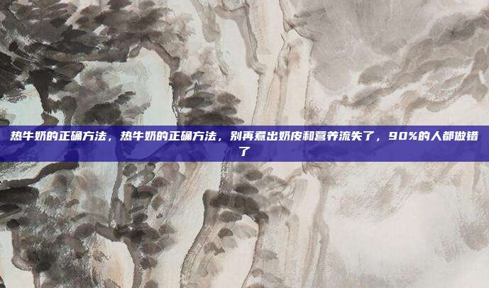 热牛奶的正确方法,热牛奶的正确方法,别再煮出奶皮和营养流失了,90%的人都做错了