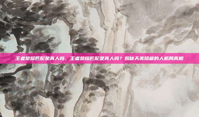 王者荣耀匹配是真人吗,王者荣耀匹配是真人吗?揭秘天美隐藏的人机局真相