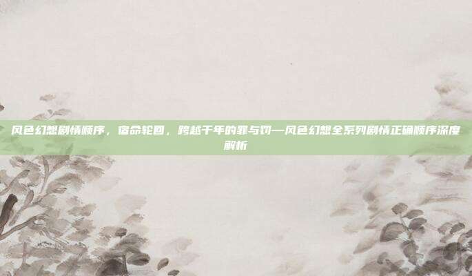 风色幻想剧情顺序,宿命轮回,跨越千年的罪与罚—风色幻想全系列剧情正确顺序深度解析
