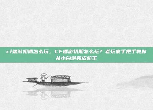 cf端游初期怎么玩,CF端游初期怎么玩?老玩家手把手教你从小白逆袭成枪王