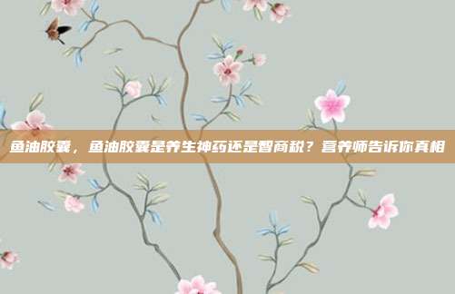 鱼油胶囊,鱼油胶囊是养生神药还是智商税?营养师告诉你真相