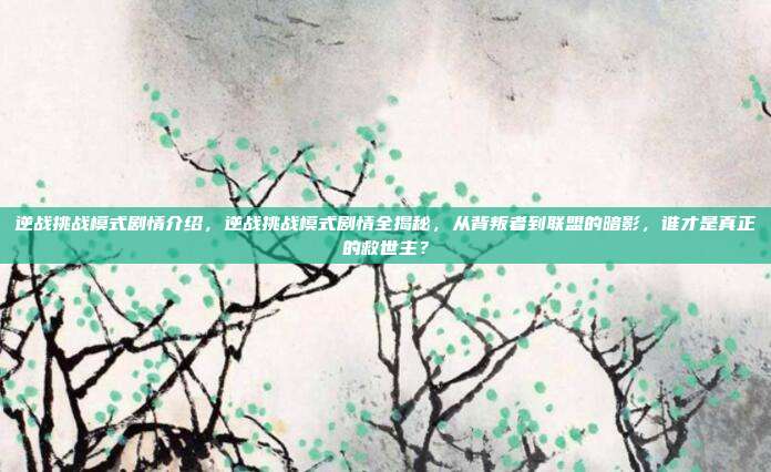 逆战挑战模式剧情介绍,逆战挑战模式剧情全揭秘,从背叛者到联盟的暗影,谁才是真正的救世主?