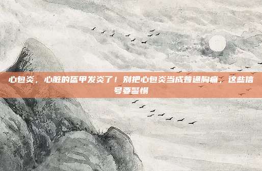 心包炎,心脏的盔甲发炎了!别把心包炎当成普通胸痛,这些信号要警惕