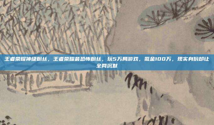 王者荣耀神级粉丝,王者荣耀最恐怖粉丝,玩5万局游戏,氪金100万,现实身份却让全网沉默