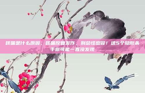 咳喘是什么原因,咳喘反复发作,别总怪感冒!这5个隐形杀手你可能一直没发现