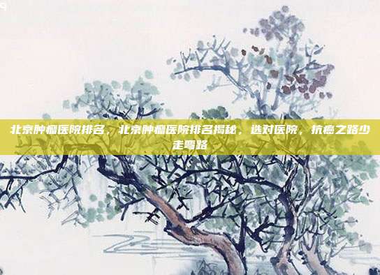 北京肿瘤医院排名,北京肿瘤医院排名揭秘,选对医院,抗癌之路少走弯路