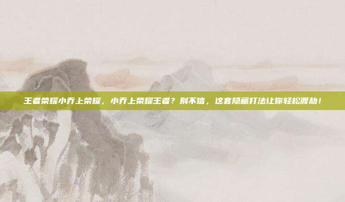 王者荣耀小乔上荣耀,小乔上荣耀王者?别不信,这套隐藏打法让你轻松渡劫!