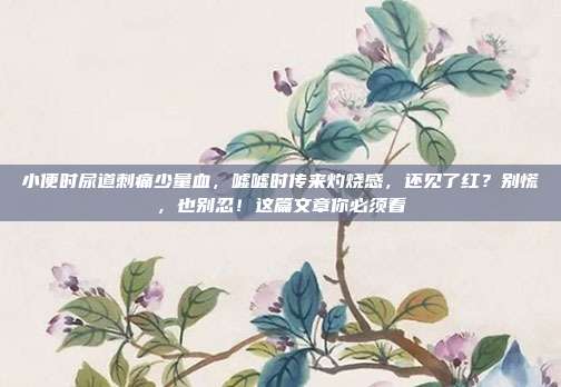 小便时尿道刺痛少量血,嘘嘘时传来灼烧感,还见了红?别慌,也别忍!这篇文章你必须看