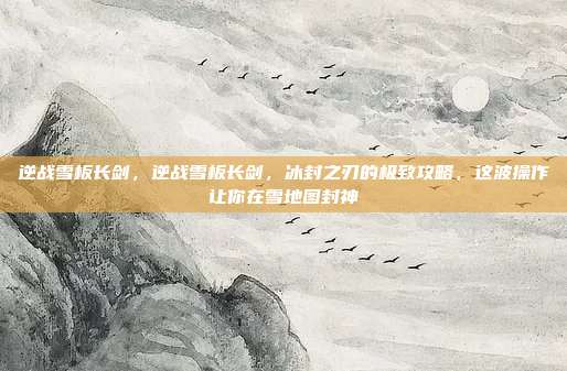 逆战雪板长剑,逆战雪板长剑,冰封之刃的极致攻略,这波操作让你在雪地图封神