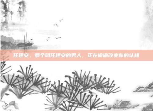 任建安，那个叫任建安的男人，正在偷偷改变你的认知