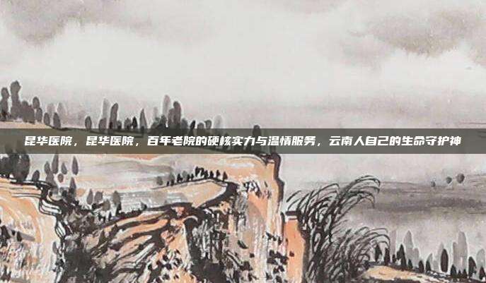 昆华医院,昆华医院,百年老院的硬核实力与温情服务,云南人自己的生命守护神