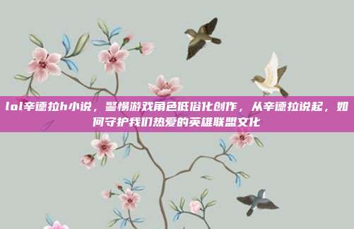 lol辛德拉h小说,警惕游戏角色低俗化创作,从辛德拉说起,如何守护我们热爱的英雄联盟文化