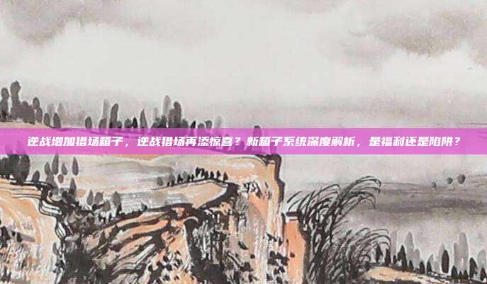 逆战增加猎场箱子,逆战猎场再添惊喜?新箱子系统深度解析,是福利还是陷阱?