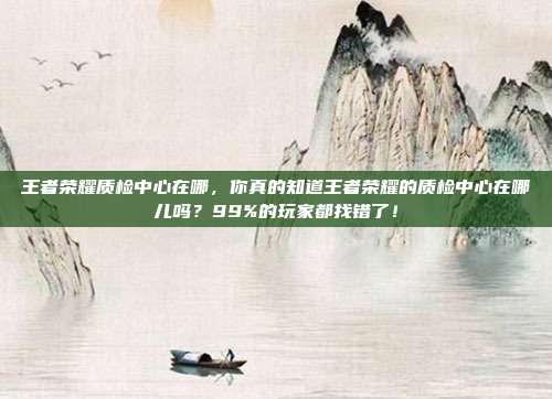 王者荣耀质检中心在哪,你真的知道王者荣耀的质检中心在哪儿吗?99%的玩家都找错了!