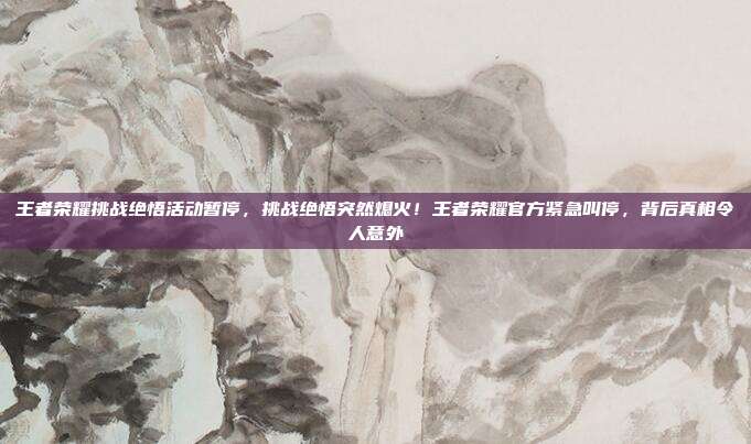 王者荣耀挑战绝悟活动暂停,挑战绝悟突然熄火!王者荣耀官方紧急叫停,背后真相令人意外