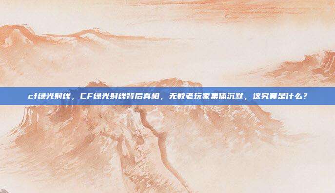 cf绿光射线,CF绿光射线背后真相,无数老玩家集体沉默,这究竟是什么?