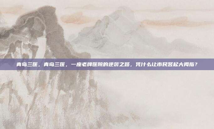 青岛三医,青岛三医,一座老牌医院的逆袭之路,凭什么让市民竖起大拇指?
