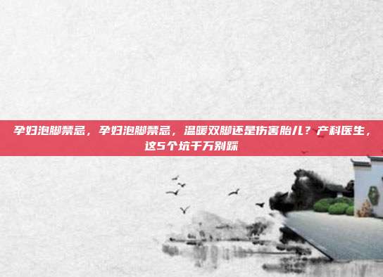 孕妇泡脚禁忌,孕妇泡脚禁忌,温暖双脚还是伤害胎儿?产科医生,这5个坑千万别踩