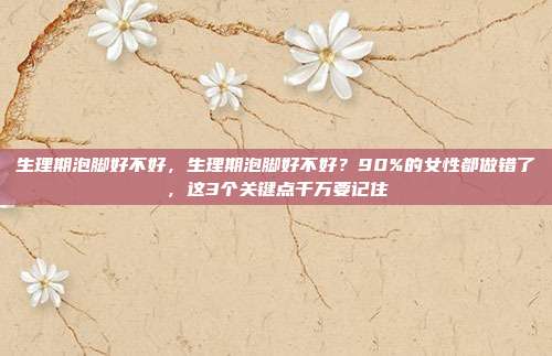 生理期泡脚好不好，生理期泡脚好不好？90%的女性都做错了，这3个关键点千万要记住
