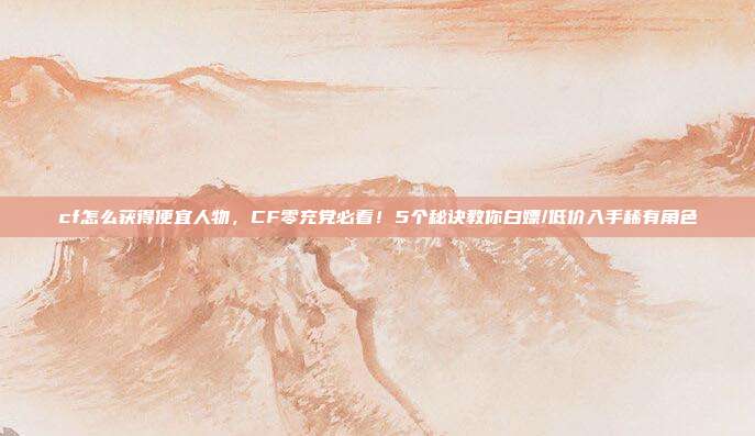 cf怎么获得便宜人物,CF零充党必看!5个秘诀教你白嫖/低价入手稀有角色