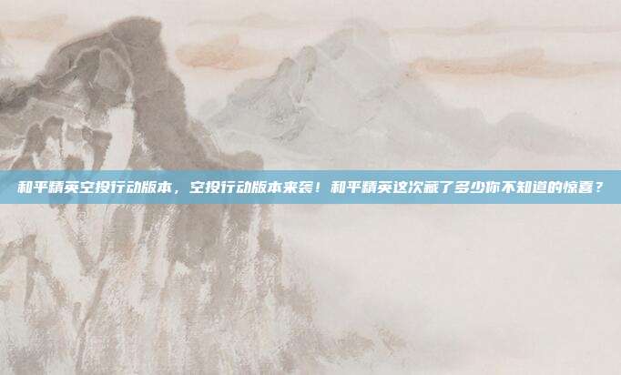 和平精英空投行动版本,空投行动版本来袭!和平精英这次藏了多少你不知道的惊喜?