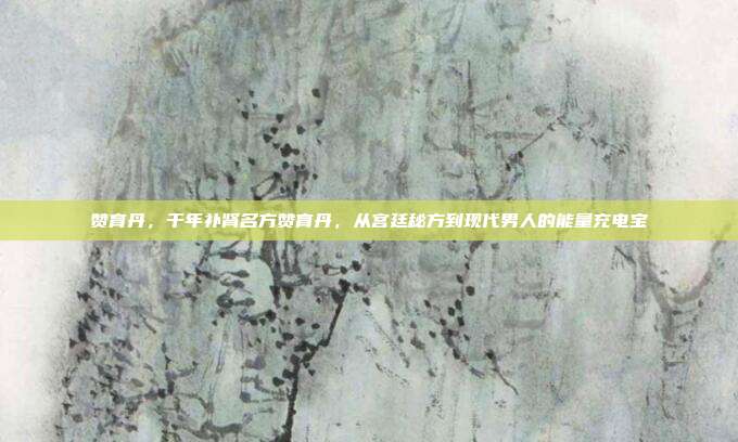 赞育丹,千年补肾名方赞育丹,从宫廷秘方到现代男人的能量充电宝