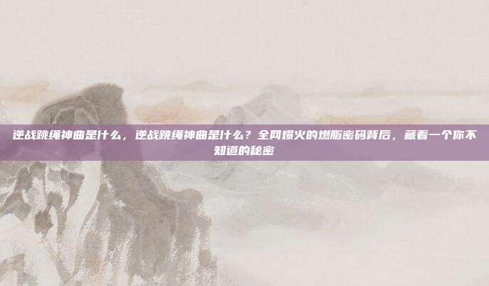 逆战跳绳神曲是什么,逆战跳绳神曲是什么?全网爆火的燃脂密码背后,藏着一个你不知道的秘密