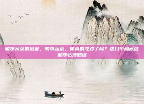 脱水蔬菜的危害，脱水蔬菜，你真的吃对了吗？这几个隐藏危害你必须知道