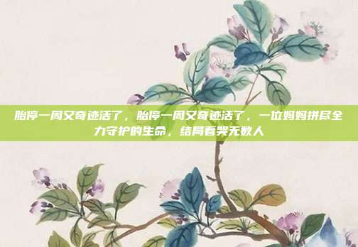 胎停一周又奇迹活了,胎停一周又奇迹活了,一位妈妈拼尽全力守护的生命,结局看哭无数人