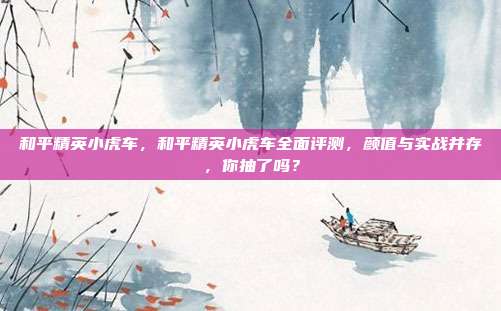 和平精英小虎车,和平精英小虎车全面评测,颜值与实战并存,你抽了吗?