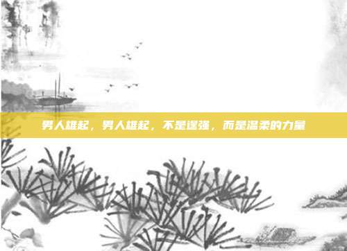 男人雄起，男人雄起，不是逞强，而是温柔的力量
