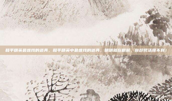 和平精英最难找的道具,和平精英中最难找的道具,明明就在眼前,你却死活摸不到!