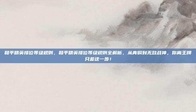 和平精英排位等级规则,和平精英排位等级规则全解析,从青铜到无敌战神,你离王牌只差这一步!