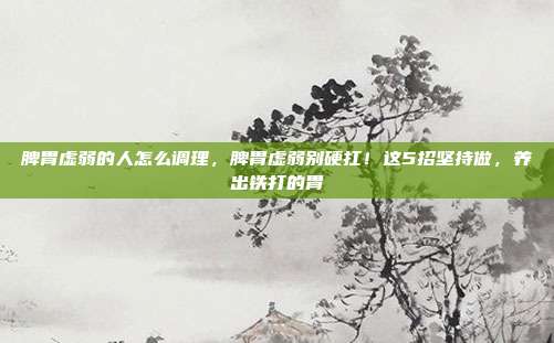 脾胃虚弱的人怎么调理，脾胃虚弱别硬扛！这5招坚持做，养出铁打的胃
