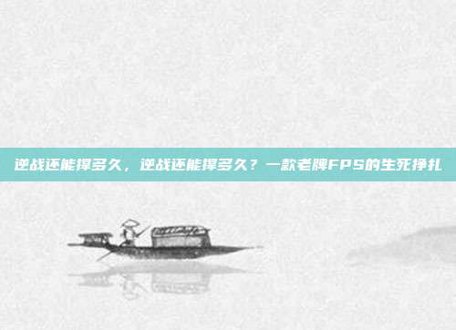 逆战还能撑多久,逆战还能撑多久?一款老牌FPS的生死挣扎